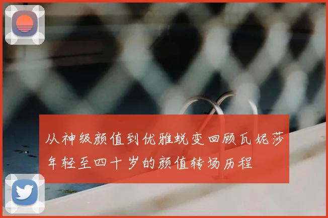 从神级颜值到优雅蜕变回顾瓦妮莎年轻至四十岁的颜值转场历程