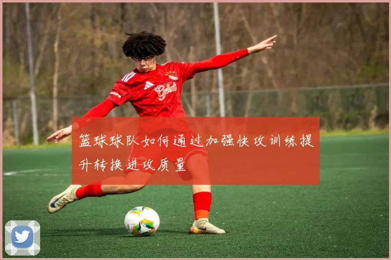 篮球球队如何通过加强快攻训练提升转换进攻质量