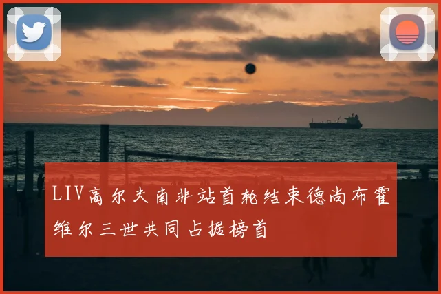 LIV高尔夫南非站首轮结束德尚布霍维尔三世共同占据榜首