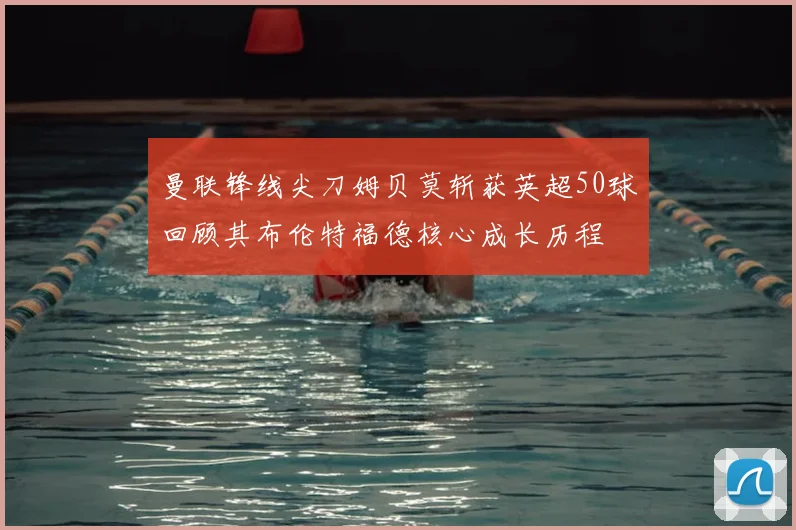 曼联锋线尖刀姆贝莫斩获英超50球回顾其布伦特福德核心成长历程