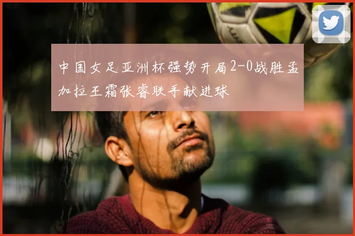 中国女足亚洲杯强势开局2-0战胜孟加拉王霜张睿联手献进球