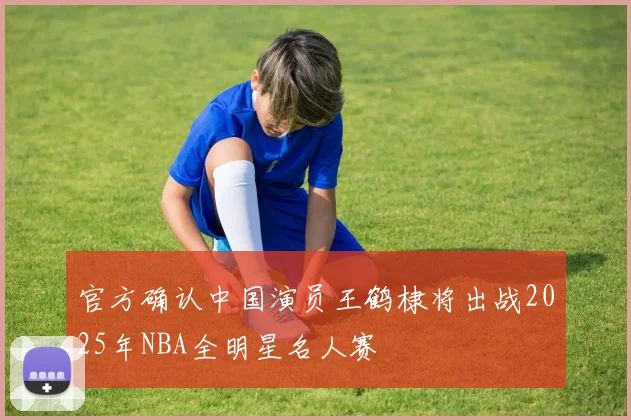 官方确认中国演员王鹤棣将出战2025年NBA全明星名人赛