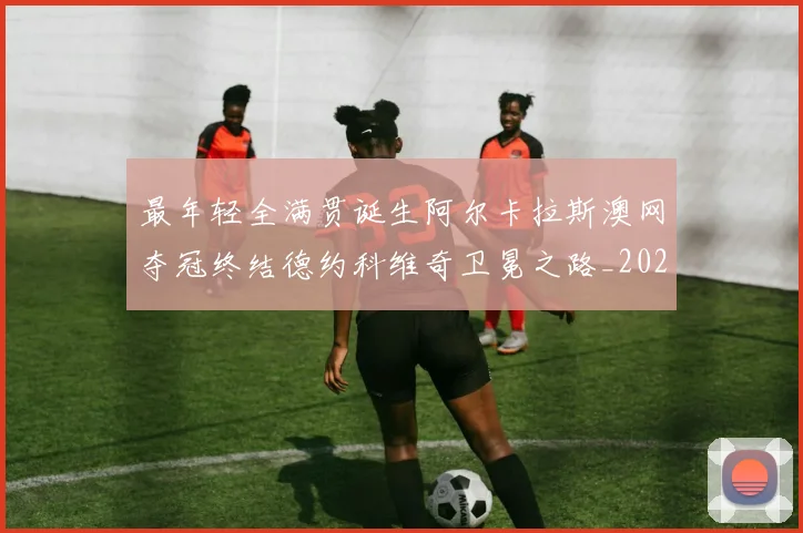 最年轻全满贯诞生阿尔卡拉斯澳网夺冠终结德约科维奇卫冕之路_20260203142513