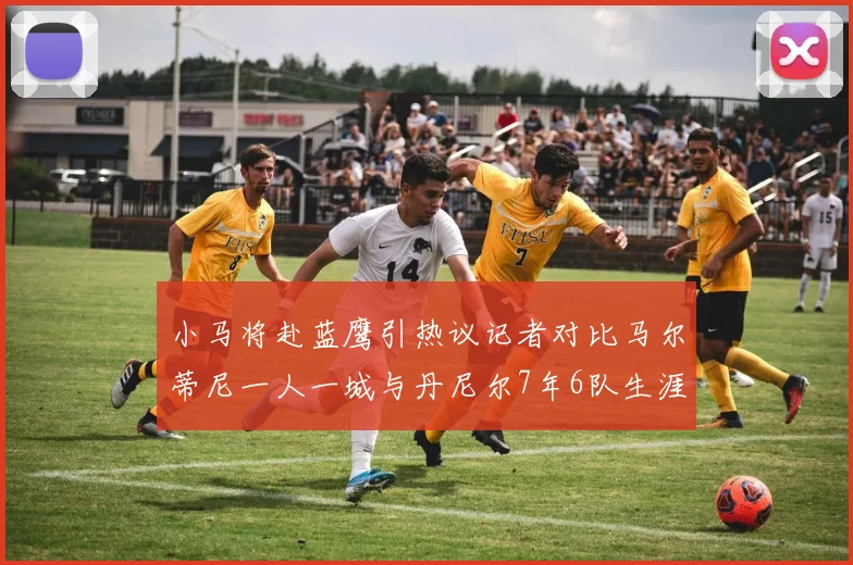 小马将赴蓝鹰引热议记者对比马尔蒂尼一人一城与丹尼尔7年6队生涯