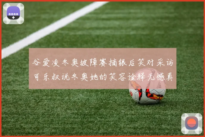 谷爱凌冬奥坡障赛摘银后笑对采访可乐叔说冬奥她的笑容诠释无憾真谛