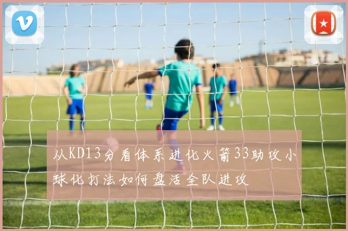 从KD13分看体系进化火箭33助攻小球化打法如何盘活全队进攻