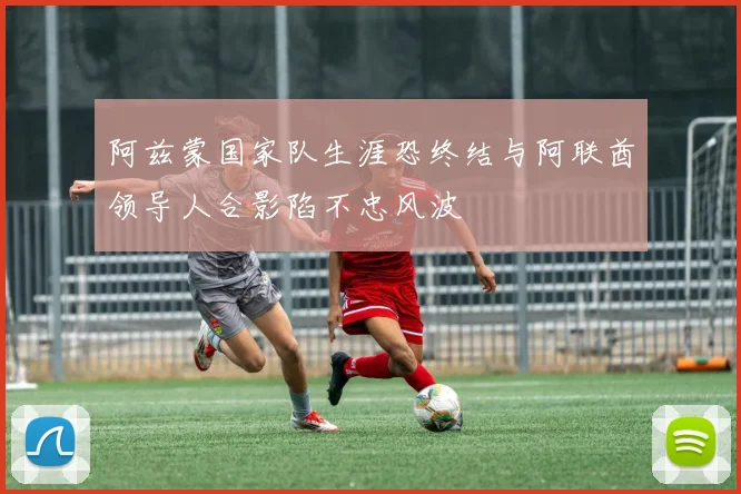 阿兹蒙国家队生涯恐终结与阿联酋领导人合影陷不忠风波