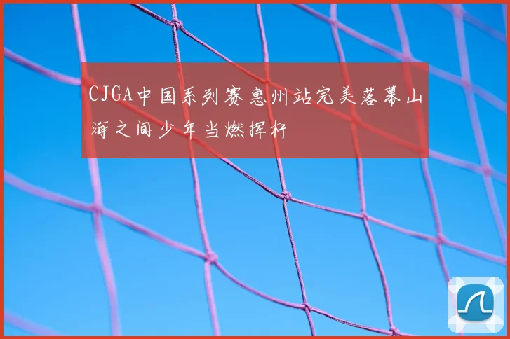 CJGA中国系列赛惠州站完美落幕山海之间少年当燃挥杆