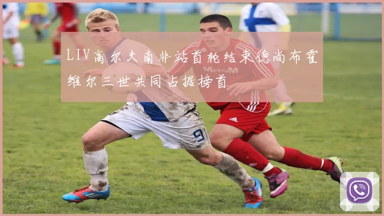 LIV高尔夫南非站首轮结束德尚布霍维尔三世共同占据榜首